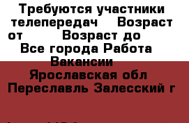 Требуются участники телепередач. › Возраст от ­ 18 › Возраст до ­ 60 - Все города Работа » Вакансии   . Ярославская обл.,Переславль-Залесский г.